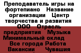 Преподаватель игры на фортепиано › Название организации ­ Центр творчества и развития, ООО › Отрасль предприятия ­ Музыка › Минимальный оклад ­ 1 - Все города Работа » Вакансии   . Чувашия респ.,Алатырь г.